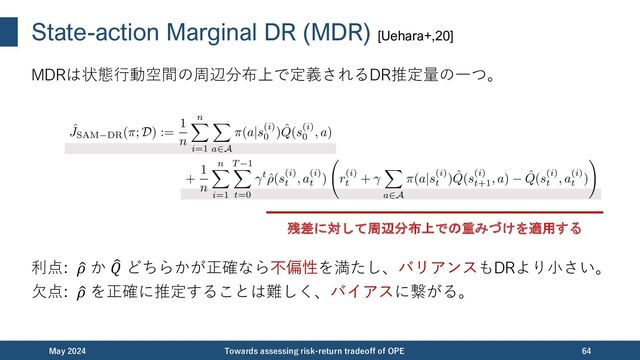 State-action Marginal DR (MDR) [Uehara+,20]
MDRは状態⾏動空間の周辺分布上で定義されるDR推定量の⼀つ。
利点: %
𝜌 か "
𝑄 どちらかが正確なら不偏性を満たし、バリアンスもDRより⼩さい。
⽋点: %
𝜌 を正確に推定することは難しく、バイアスに繋がる。
December 2023 Towards assessing risk-return tradeoff of OPE 64
残差に対して周辺分布上での重みづけを適用する
