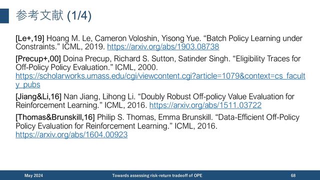 参考⽂献 (1/4)
[Le+,19] Hoang M. Le, Cameron Voloshin, Yisong Yue. “Batch Policy Learning under
Constraints.” ICML, 2019. https://arxiv.org/abs/1903.08738
[Precup+,00] Doina Precup, Richard S. Sutton, Satinder Singh. “Eligibility Traces for
Off-Policy Policy Evaluation.” ICML, 2000.
https://scholarworks.umass.edu/cgi/viewcontent.cgi?article=1079&context=cs_facult
y_pubs
[Jiang&Li,16] Nan Jiang, Lihong Li. “Doubly Robust Off-policy Value Evaluation for
Reinforcement Learning.” ICML, 2016. https://arxiv.org/abs/1511.03722
[Thomas&Brunskill,16] Philip S. Thomas, Emma Brunskill. “Data-Efficient Off-Policy
Policy Evaluation for Reinforcement Learning.” ICML, 2016.
https://arxiv.org/abs/1604.00923
December 2023 Towards assessing risk-return tradeoff of OPE 68
