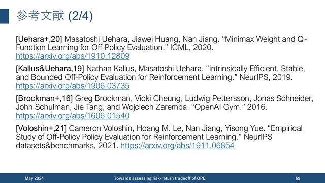 参考⽂献 (2/4)
[Uehara+,20] Masatoshi Uehara, Jiawei Huang, Nan Jiang. “Minimax Weight and Q-
Function Learning for Off-Policy Evaluation.” ICML, 2020.
https://arxiv.org/abs/1910.12809
[Kallus&Uehara,19] Nathan Kallus, Masatoshi Uehara. “Intrinsically Efficient, Stable,
and Bounded Off-Policy Evaluation for Reinforcement Learning.” NeurIPS, 2019.
https://arxiv.org/abs/1906.03735
[Brockman+,16] Greg Brockman, Vicki Cheung, Ludwig Pettersson, Jonas Schneider,
John Schulman, Jie Tang, and Wojciech Zaremba. “OpenAI Gym.” 2016.
https://arxiv.org/abs/1606.01540
[Voloshin+,21] Cameron Voloshin, Hoang M. Le, Nan Jiang, Yisong Yue. “Empirical
Study of Off-Policy Policy Evaluation for Reinforcement Learning.” NeurIPS
datasets&benchmarks, 2021. https://arxiv.org/abs/1911.06854
December 2023 Towards assessing risk-return tradeoff of OPE 69
