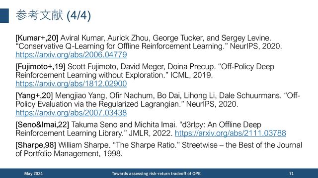 参考⽂献 (4/4)
[Kumar+,20] Aviral Kumar, Aurick Zhou, George Tucker, and Sergey Levine.
“Conservative Q-Learning for Offline Reinforcement Learning.” NeurIPS, 2020.
https://arxiv.org/abs/2006.04779
[Fujimoto+,19] Scott Fujimoto, David Meger, Doina Precup. “Off-Policy Deep
Reinforcement Learning without Exploration.” ICML, 2019.
https://arxiv.org/abs/1812.02900
[Yang+,20] Mengjiao Yang, Ofir Nachum, Bo Dai, Lihong Li, Dale Schuurmans. “Off-
Policy Evaluation via the Regularized Lagrangian.” NeurIPS, 2020.
https://arxiv.org/abs/2007.03438
[Seno&Imai,22] Takuma Seno and Michita Imai. “d3rlpy: An Offline Deep
Reinforcement Learning Library.” JMLR, 2022. https://arxiv.org/abs/2111.03788
[Sharpe,98] William Sharpe. “The Sharpe Ratio.” Streetwise – the Best of the Journal
of Portfolio Management, 1998.
December 2023 Towards assessing risk-return tradeoﬀ of OPE 71
