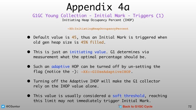 @CGuntur
Appendix 4a
Initiating Heap Occupancy Percent (IHOP)
-XX:InitiatingHeapOccupancyPercent
• Default value is 45, thus an Initial Mark is triggered when
old gen heap size is 45% filled.
• This is just an initiating value. G1 determines via
measurement what the optimal percentage should be.
• Such an adaptive HOP can be turned off by un-setting the
flag (notice the -): -XX:-G1UseAdaptiveIHOP.
• Turning off the Adaptive IHOP will make the G1 collector
rely on the IHOP value alone.
• This value is usually considered a soft threshold, reaching
this limit may not immediately trigger Initial Mark.
72
G1GC Young Collection - Initial Mark - Triggers (1)
Back to G1GC Cycle
