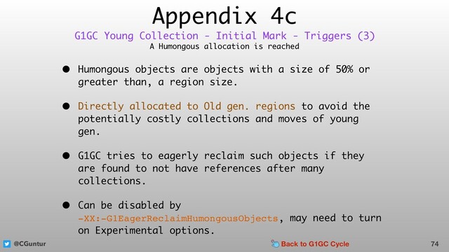 @CGuntur
Appendix 4c
A Humongous allocation is reached
• Humongous objects are objects with a size of 50% or
greater than, a region size.
• Directly allocated to Old gen. regions to avoid the
potentially costly collections and moves of young
gen.
• G1GC tries to eagerly reclaim such objects if they
are found to not have references after many
collections.
• Can be disabled by  
-XX:-G1EagerReclaimHumongousObjects, may need to turn
on Experimental options.
74
G1GC Young Collection - Initial Mark - Triggers (3)
Back to G1GC Cycle
