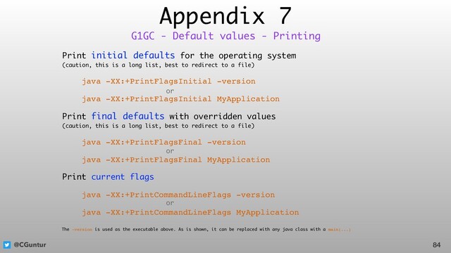 @CGuntur
Appendix 7
Print initial defaults for the operating system  
(caution, this is a long list, best to redirect to a file)
java -XX:+PrintFlagsInitial -version
java -XX:+PrintFlagsInitial MyApplication
Print final defaults with overridden values  
(caution, this is a long list, best to redirect to a file)
java -XX:+PrintFlagsFinal -version
java -XX:+PrintFlagsFinal MyApplication
Print current flags
java -XX:+PrintCommandLineFlags -version
java -XX:+PrintCommandLineFlags MyApplication
84
G1GC - Default values - Printing
or
or
or
The -version is used as the executable above. As is shown, it can be replaced with any java class with a main(...)
