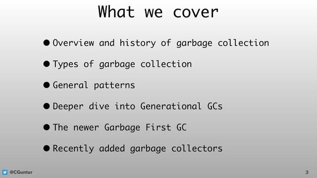 @CGuntur
What we cover
• Overview and history of garbage collection
• Types of garbage collection
• General patterns
• Deeper dive into Generational GCs
• The newer Garbage First GC
• Recently added garbage collectors
3
