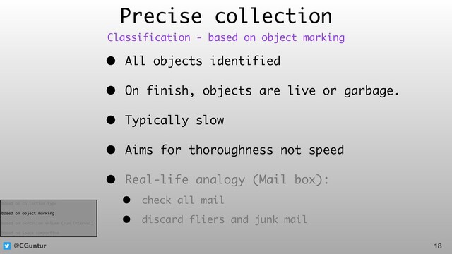 @CGuntur
Precise collection
• All objects identified
• On finish, objects are live or garbage.
• Typically slow
• Aims for thoroughness not speed
• Real-life analogy (Mail box):
• check all mail
• discard fliers and junk mail
18
Classification - based on object marking
based on collection type
based on object marking
based on execution volume (run interval)
based on space compaction
