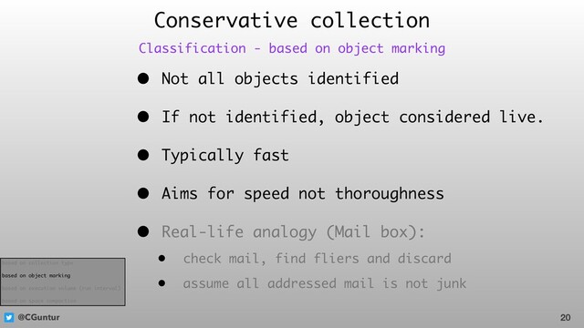 @CGuntur
Conservative collection
• Not all objects identified
• If not identified, object considered live.
• Typically fast
• Aims for speed not thoroughness
• Real-life analogy (Mail box):
• check mail, find fliers and discard
• assume all addressed mail is not junk
20
Classification - based on object marking
based on collection type
based on object marking
based on execution volume (run interval)
based on space compaction
