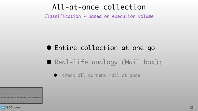 @CGuntur
• Entire collection at one go
• Real-life analogy (Mail box):
• check all current mail at once
All-at-once collection
23
Classification - based on execution volume
based on collection type
based on object marking
based on execution volume (run interval)
based on space compaction

