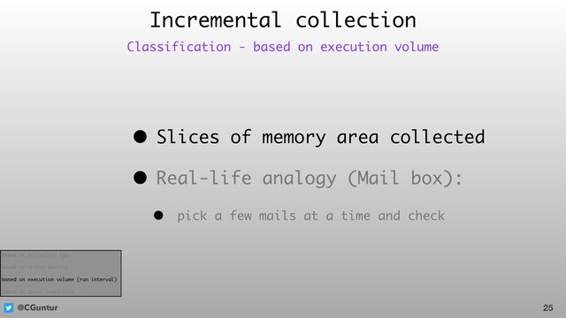 @CGuntur
• Slices of memory area collected
• Real-life analogy (Mail box):
• pick a few mails at a time and check
Incremental collection
25
Classification - based on execution volume
based on collection type
based on object marking
based on execution volume (run interval)
based on space compaction
