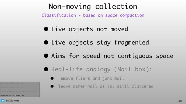 @CGuntur
• Live objects not moved
• Live objects stay fragmented
• Aims for speed not contiguous space
• Real-life analogy (Mail box):
• remove fliers and junk mail
• leave other mail as is, still cluttered
Non-moving collection
28
Classification - based on space compaction
based on collection type
based on object marking
based on execution volume (run interval)
based on space compaction
