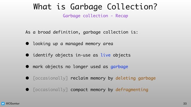 @CGuntur
What is Garbage Collection?
As a broad definition, garbage collection is:
• looking up a managed memory area
• identify objects in-use as live objects
• mark objects no longer used as garbage
• [occasionally] reclaim memory by deleting garbage
• [occasionally] compact memory by defragmenting
33
Garbage collection - Recap
