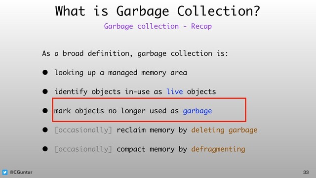 @CGuntur
What is Garbage Collection?
As a broad definition, garbage collection is:
• looking up a managed memory area
• identify objects in-use as live objects
• mark objects no longer used as garbage
• [occasionally] reclaim memory by deleting garbage
• [occasionally] compact memory by defragmenting
33
Garbage collection - Recap
