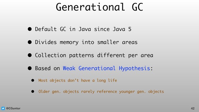 @CGuntur
Generational GC
• Default GC in Java since Java 5
• Divides memory into smaller areas
• Collection patterns different per area
• Based on Weak Generational Hypothesis:
• Most objects don’t have a long life
• Older gen. objects rarely reference younger gen. objects
42
