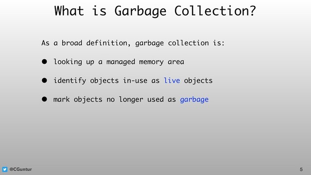 @CGuntur
What is Garbage Collection?
As a broad definition, garbage collection is:
• looking up a managed memory area
• identify objects in-use as live objects
• mark objects no longer used as garbage
5
