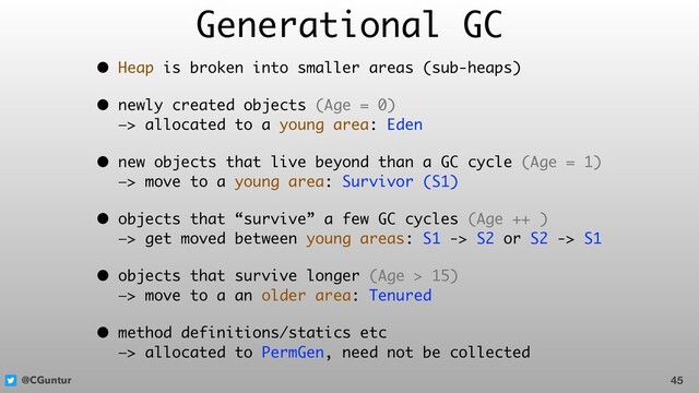 @CGuntur
Generational GC
• Heap is broken into smaller areas (sub-heaps)
• newly created objects (Age = 0) 
—> allocated to a young area: Eden
• new objects that live beyond than a GC cycle (Age = 1) 
—> move to a young area: Survivor (S1)
• objects that “survive” a few GC cycles (Age ++ ) 
—> get moved between young areas: S1 -> S2 or S2 -> S1
• objects that survive longer (Age > 15) 
—> move to a an older area: Tenured
• method definitions/statics etc 
—> allocated to PermGen, need not be collected
45
