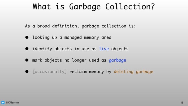 @CGuntur
What is Garbage Collection?
As a broad definition, garbage collection is:
• looking up a managed memory area
• identify objects in-use as live objects
• mark objects no longer used as garbage
• [occasionally] reclaim memory by deleting garbage
5
