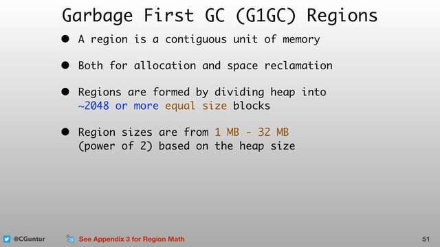@CGuntur
Garbage First GC (G1GC) Regions
• A region is a contiguous unit of memory
• Both for allocation and space reclamation
• Regions are formed by dividing heap into  
~2048 or more equal size blocks
• Region sizes are from 1 MB - 32 MB  
(power of 2) based on the heap size
51
See Appendix 3 for Region Math
