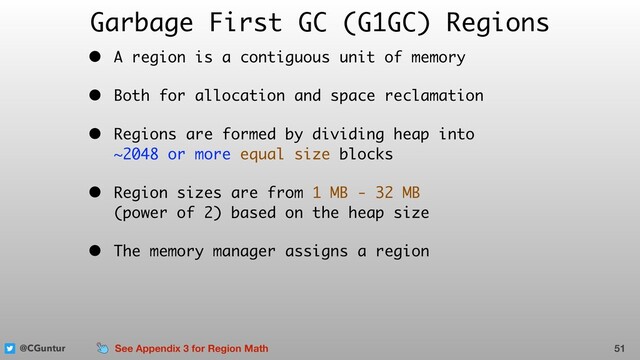 @CGuntur
Garbage First GC (G1GC) Regions
• A region is a contiguous unit of memory
• Both for allocation and space reclamation
• Regions are formed by dividing heap into  
~2048 or more equal size blocks
• Region sizes are from 1 MB - 32 MB  
(power of 2) based on the heap size
• The memory manager assigns a region
51
See Appendix 3 for Region Math

