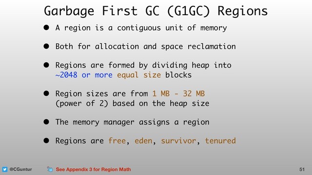 @CGuntur
Garbage First GC (G1GC) Regions
• A region is a contiguous unit of memory
• Both for allocation and space reclamation
• Regions are formed by dividing heap into  
~2048 or more equal size blocks
• Region sizes are from 1 MB - 32 MB  
(power of 2) based on the heap size
• The memory manager assigns a region
• Regions are free, eden, survivor, tenured
51
See Appendix 3 for Region Math

