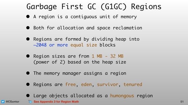 @CGuntur
Garbage First GC (G1GC) Regions
• A region is a contiguous unit of memory
• Both for allocation and space reclamation
• Regions are formed by dividing heap into  
~2048 or more equal size blocks
• Region sizes are from 1 MB - 32 MB  
(power of 2) based on the heap size
• The memory manager assigns a region
• Regions are free, eden, survivor, tenured
• Large objects allocated as a humongous region
51
See Appendix 3 for Region Math
