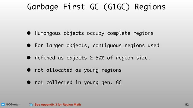 @CGuntur
Garbage First GC (G1GC) Regions
• Humongous objects occupy complete regions
• For larger objects, contiguous regions used
• defined as objects ≥ 50% of region size.
• not allocated as young regions
• not collected in young gen. GC
52
See Appendix 3 for Region Math

