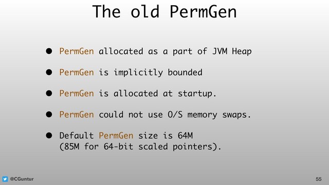 @CGuntur
The old PermGen
• PermGen allocated as a part of JVM Heap
• PermGen is implicitly bounded
• PermGen is allocated at startup.
• PermGen could not use O/S memory swaps.
• Default PermGen size is 64M  
(85M for 64-bit scaled pointers).
55
