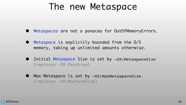 @CGuntur
The new Metaspace
• Metaspaces are not a panacea for OutOfMemoryErrors.
• Metaspace is explicitly bounded from the O/S
memory, taking up unlimited amounts otherwise.
• Initial Metaspace Size is set by -XX:MetaspaceSize  
(replaces -XX:PermSize)
• Max Metaspace is set by -XX:MaxMetaspaceSize  
(replaces -XX:MaxPermSize)
56
