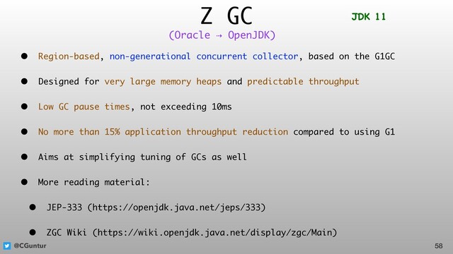 @CGuntur
Z GC
• Region-based, non-generational concurrent collector, based on the G1GC
• Designed for very large memory heaps and predictable throughput
• Low GC pause times, not exceeding 10ms
• No more than 15% application throughput reduction compared to using G1
• Aims at simplifying tuning of GCs as well
• More reading material:
• JEP-333 (https://openjdk.java.net/jeps/333)
• ZGC Wiki (https://wiki.openjdk.java.net/display/zgc/Main)
58
(Oracle ⇢ OpenJDK)
JDK 11
