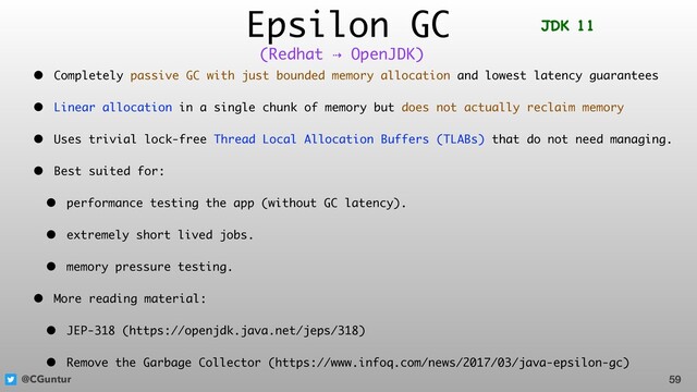 @CGuntur
Epsilon GC
• Completely passive GC with just bounded memory allocation and lowest latency guarantees
• Linear allocation in a single chunk of memory but does not actually reclaim memory
• Uses trivial lock-free Thread Local Allocation Buffers (TLABs) that do not need managing.
• Best suited for:
• performance testing the app (without GC latency).
• extremely short lived jobs.
• memory pressure testing.
• More reading material:
• JEP-318 (https://openjdk.java.net/jeps/318)
• Remove the Garbage Collector (https://www.infoq.com/news/2017/03/java-epsilon-gc)
59
(Redhat ⇢ OpenJDK)
JDK 11
