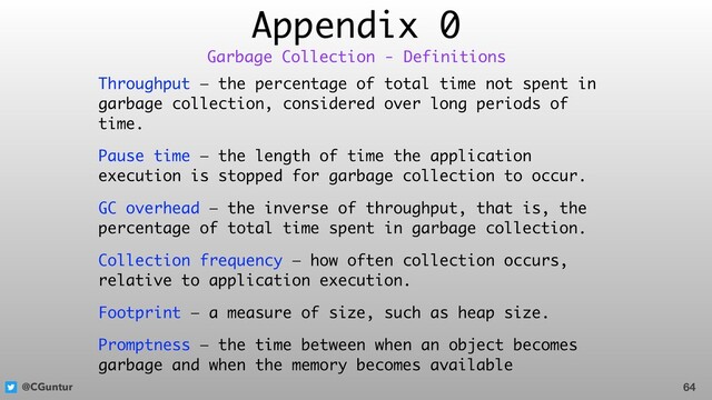 @CGuntur
Appendix 0
Throughput — the percentage of total time not spent in
garbage collection, considered over long periods of
time.
Pause time — the length of time the application
execution is stopped for garbage collection to occur.
GC overhead — the inverse of throughput, that is, the
percentage of total time spent in garbage collection.
Collection frequency — how often collection occurs,
relative to application execution.
Footprint — a measure of size, such as heap size.
Promptness — the time between when an object becomes
garbage and when the memory becomes available
64
Garbage Collection - Definitions
