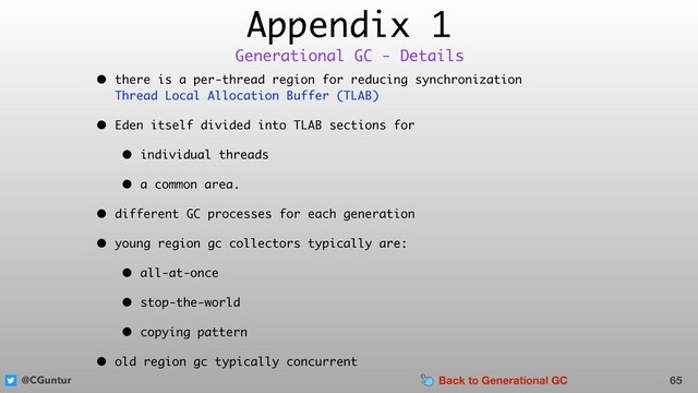 @CGuntur
Appendix 1
• there is a per-thread region for reducing synchronization  
Thread Local Allocation Buffer (TLAB)
• Eden itself divided into TLAB sections for
• individual threads
• a common area.
• different GC processes for each generation
• young region gc collectors typically are:
• all-at-once
• stop-the-world
• copying pattern
• old region gc typically concurrent
65
Generational GC - Details
Back to Generational GC
