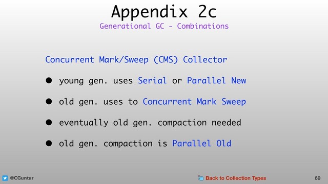 @CGuntur
Appendix 2c
Concurrent Mark/Sweep (CMS) Collector
• young gen. uses Serial or Parallel New
• old gen. uses to Concurrent Mark Sweep
• eventually old gen. compaction needed
• old gen. compaction is Parallel Old
69
Generational GC - Combinations
Back to Collection Types
