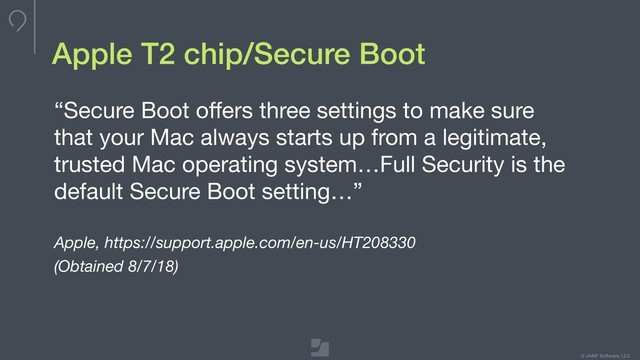 © JAMF Software, LLC
Apple T2 chip/Secure Boot
“Secure Boot oﬀers three settings to make sure
that your Mac always starts up from a legitimate,
trusted Mac operating system…Full Security is the
default Secure Boot setting…”

Apple, https://support.apple.com/en-us/HT208330
(Obtained 8/7/18)
