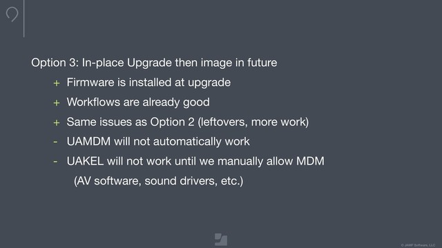 © JAMF Software, LLC
Option 3: In-place Upgrade then image in future

+ Firmware is installed at upgrade

+ Workﬂows are already good

+ Same issues as Option 2 (leftovers, more work)

- UAMDM will not automatically work

- UAKEL will not work until we manually allow MDM

(AV software, sound drivers, etc.)
