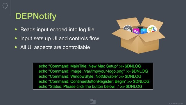 © JAMF Software, LLC
• Reads input echoed into log ﬁle

• Input sets up UI and controls ﬂow

• All UI aspects are controllable
echo "Command: MainTitle: New Mac Setup" >> $DNLOG
echo "Command: Image: /var/tmp/your-logo.png” >> $DNLOG
echo "Command: WindowStyle: NotMovable" >> $DNLOG
echo "Command: ContinueButtonRegister: Begin" >> $DNLOG
echo "Status: Please click the button below..." >> $DNLOG
DEPNotify

