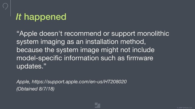 © JAMF Software, LLC
It happened
“Apple doesn't recommend or support monolithic
system imaging as an installation method,
because the system image might not include
model-speciﬁc information such as ﬁrmware
updates.”

Apple, https://support.apple.com/en-us/HT208020
(Obtained 8/7/18)
