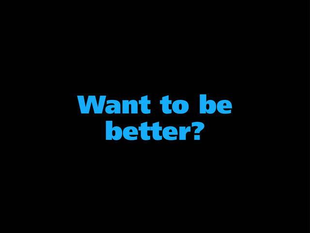 Want to be
better?
