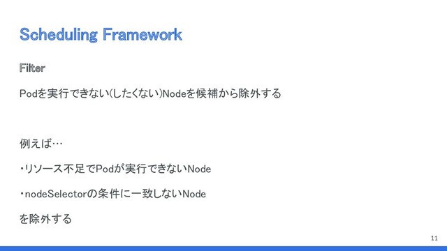Scheduling Framework 
Filter 
Podを実行できない(したくない)Nodeを候補から除外する 
 
例えば… 
・リソース不足でPodが実行できないNode 
・nodeSelectorの条件に一致しないNode 
を除外する 
11
