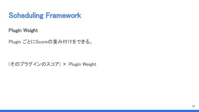 Scheduling Framework 
Plugin Weight 
Plugin ごとにScoreの重み付けをできる。 
 
(そのプラグインのスコア) × Plugin Weight 
19

