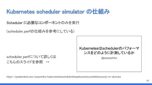 Kubernetes scheduler simulator の仕組み 
Scheduler に必要なコンポーネントのみを実行 
(scheduler_perfの仕組みを参考にしている) 
 
 
scheduler_perfについて詳しくは 
こちらのスライドを参照　→ 
 
 
https://speakerdeck.com/sanposhiho/kuberneteshaschedulerfalsepahuomansuwodofalseyouniji-ce-siteiruka 
42
