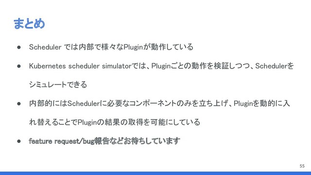まとめ 
● Scheduler では内部で様々なPluginが動作している 
● Kubernetes scheduler simulatorでは、Pluginごとの動作を検証しつつ、Schedulerを
シミュレートできる 
● 内部的にはSchedulerに必要なコンポーネントのみを立ち上げ、Pluginを動的に入
れ替えることでPluginの結果の取得を可能にしている 
● feature request/bug報告などお待ちしています 
55
