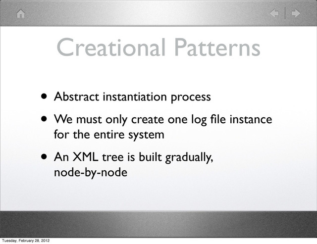 Creational Patterns
• Abstract instantiation process
• We must only create one log ﬁle instance
for the entire system
• An XML tree is built gradually,
node-by-node
Tuesday, February 28, 2012
