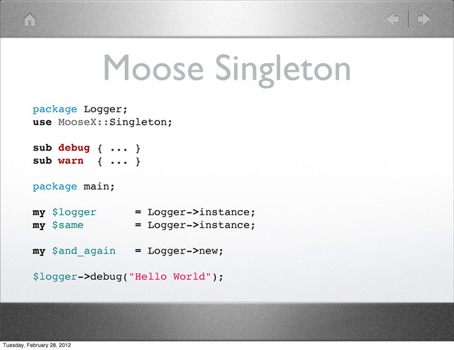 Moose Singleton
package Logger;
use MooseX::Singleton;
sub debug { ... }
sub warn { ... }
package main;
my $logger = Logger->instance;
my $same = Logger->instance;
my $and_again = Logger->new;
$logger->debug("Hello World");
Tuesday, February 28, 2012
