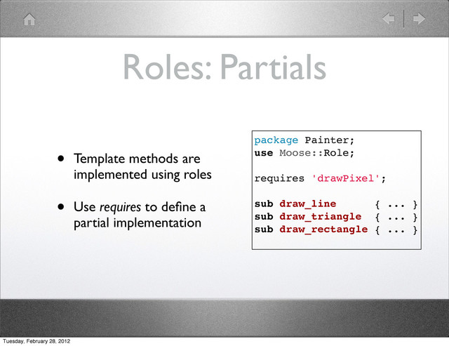 Roles: Partials
• Template methods are
implemented using roles
• Use requires to deﬁne a
partial implementation
package Painter;
use Moose::Role;
requires 'drawPixel';
sub draw_line { ... }
sub draw_triangle { ... }
sub draw_rectangle { ... }
Tuesday, February 28, 2012
