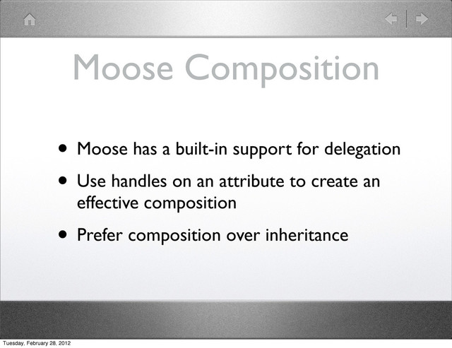 Moose Composition
• Moose has a built-in support for delegation
• Use handles on an attribute to create an
effective composition
• Prefer composition over inheritance
Tuesday, February 28, 2012
