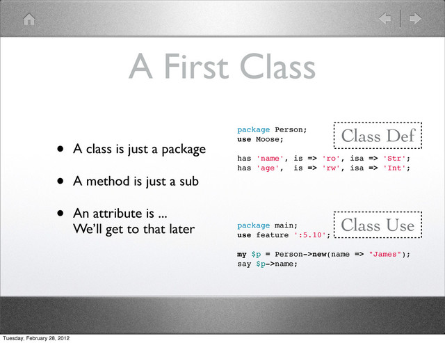 A First Class
package Person;
use Moose;
has 'name', is => 'ro', isa => 'Str';
has 'age', is => 'rw', isa => 'Int';
package main;
use feature ':5.10';
my $p = Person->new(name => "James");
say $p->name;
Class Def
Class Use
• A class is just a package
• A method is just a sub
• An attribute is ...
We’ll get to that later
Tuesday, February 28, 2012

