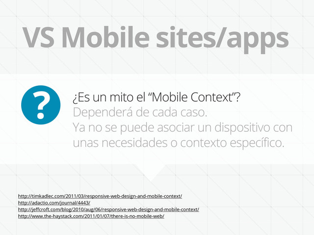 VS Mobile sites/apps
¿Es un mito el “Mobile Context”?
Dependerá de cada caso.
Ya no se puede asociar un dispositivo con
unas necesidades o contexto específico.
?
http://timkadlec.com/2011/03/responsive-web-design-and-mobile-context/
http://adactio.com/journal/4443/
http://jeﬀcroft.com/blog/2010/aug/06/responsive-web-design-and-mobile-context/
http://www.the-haystack.com/2011/01/07/there-is-no-mobile-web/

