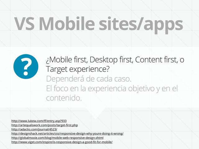 VS Mobile sites/apps
¿Mobile first, Desktop first, Content first, o
Target experience?
Dependerá de cada caso.
El foco en la experiencia objetivo y en el
contenido.
?
http://www.lukew.com/ﬀ/entry.asp?933
http://artequalswork.com/posts/target-ﬁrst.php
http://adactio.com/journal/4523/
http://designshack.net/articles/css/responsive-design-why-youre-doing-it-wrong/
http://globalmoxie.com/blog/mobile-web-responsive-design.shtml
http://www.viget.com/inspire/is-responsive-design-a-good-ﬁt-for-mobile/
