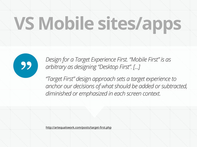 VS Mobile sites/apps
Design for a Target Experience First. “Mobile First” is as
arbitrary as designing “Desktop First”. [...]
“Target First” design approach sets a target experience to
anchor our decisions of what should be added or subtracted,
diminished or emphasized in each screen context.
”
http://artequalswork.com/posts/target-ﬁrst.php
