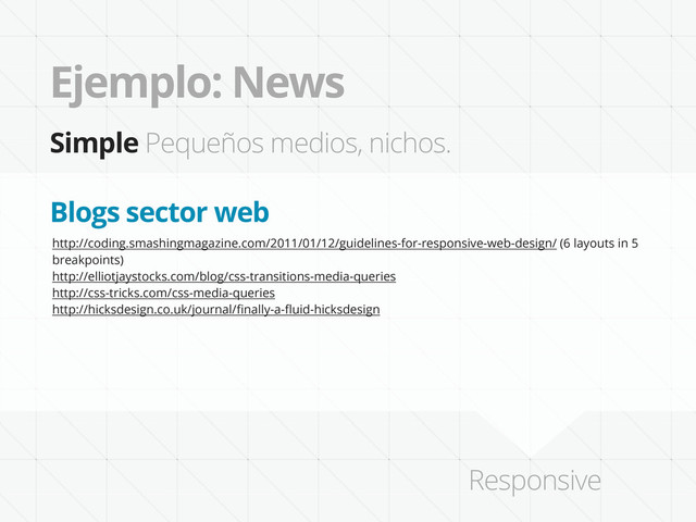 Ejemplo: News
Simple Pequeños medios, nichos.
http://coding.smashingmagazine.com/2011/01/12/guidelines-for-responsive-web-design/ (6 layouts in 5
breakpoints)
http://elliotjaystocks.com/blog/css-transitions-media-queries
http://css-tricks.com/css-media-queries
http://hicksdesign.co.uk/journal/ﬁnally-a-ﬂuid-hicksdesign
Blogs sector web
Responsive
