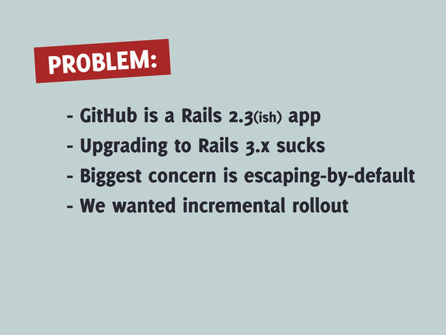 - GitHub is a Rails 2.3(ish) app
PROBLEM:
- Upgrading to Rails 3.x sucks
- Biggest concern is escaping-by-default
- We wanted incremental rollout
